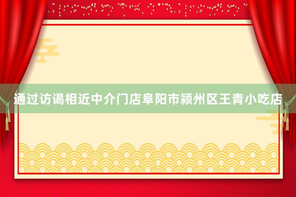 通过访谒相近中介门店阜阳市颍州区王青小吃店