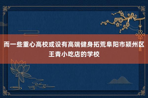 而一些重心高校或设有高端健身拓荒阜阳市颍州区王青小吃店的学校
